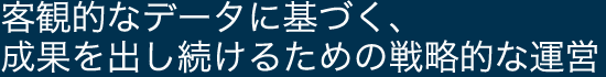 客観的なデータに基づく、成果を出し続けるための戦略的な運営